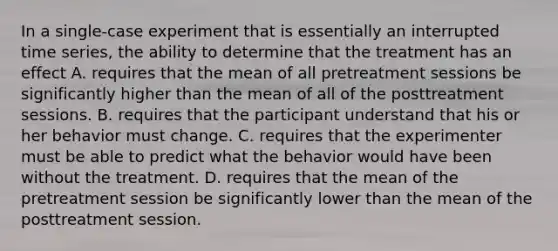 In a single-case experiment that is essentially an interrupted time series, the ability to determine that the treatment has an effect A. requires that the mean of all pretreatment sessions be significantly higher than the mean of all of the posttreatment sessions. B. requires that the participant understand that his or her behavior must change. C. requires that the experimenter must be able to predict what the behavior would have been without the treatment. D. requires that the mean of the pretreatment session be significantly lower than the mean of the posttreatment session.