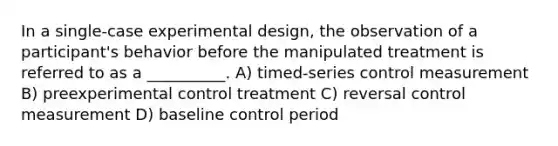 In a single-case experimental design, the observation of a participant's behavior before the manipulated treatment is referred to as a __________. A) timed-series control measurement B) preexperimental control treatment C) reversal control measurement D) baseline control period