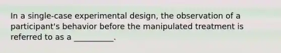 In a single-case experimental design, the observation of a participant's behavior before the manipulated treatment is referred to as a __________.