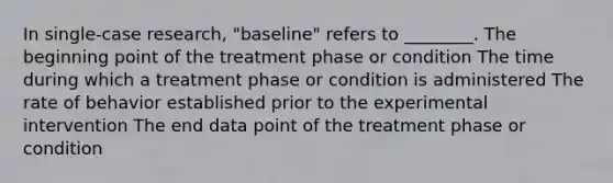 In single-case research, "baseline" refers to ________. The beginning point of the treatment phase or condition The time during which a treatment phase or condition is administered The rate of behavior established prior to the experimental intervention The end data point of the treatment phase or condition