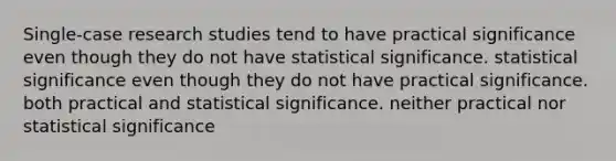 Single-case research studies tend to have practical significance even though they do not have statistical significance. statistical significance even though they do not have practical significance. both practical and statistical significance. neither practical nor statistical significance