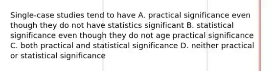 Single-case studies tend to have A. practical significance even though they do not have statistics significant B. statistical significance even though they do not age practical significance C. both practical and statistical significance D. neither practical or statistical significance