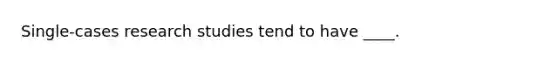 Single-cases research studies tend to have ____.