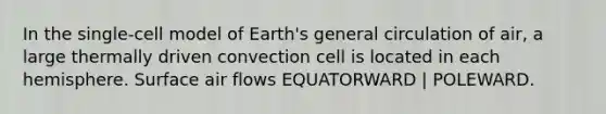 In the single-cell model of Earth's general circulation of air, a large thermally driven convection cell is located in each hemisphere. Surface air flows EQUATORWARD | POLEWARD.