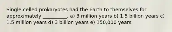 Single-celled prokaryotes had the Earth to themselves for approximately __________. a) 3 million years b) 1.5 billion years c) 1.5 million years d) 3 billion years e) 150,000 years