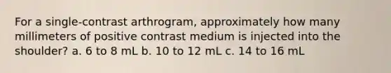 For a single-contrast arthrogram, approximately how many millimeters of positive contrast medium is injected into the shoulder? a. 6 to 8 mL b. 10 to 12 mL c. 14 to 16 mL