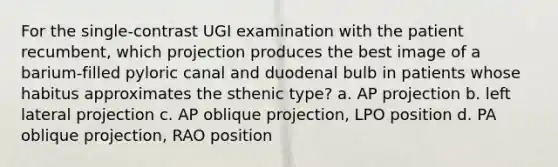 For the single-contrast UGI examination with the patient recumbent, which projection produces the best image of a barium-filled pyloric canal and duodenal bulb in patients whose habitus approximates the sthenic type? a. AP projection b. left lateral projection c. AP oblique projection, LPO position d. PA oblique projection, RAO position