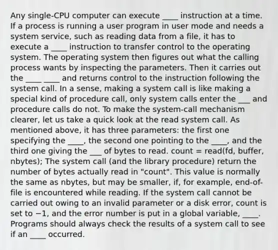 Any single-CPU computer can execute ____ instruction at a time. If a process is running a user program in user mode and needs a system service, such as reading data from a file, it has to execute a ____ instruction to transfer control to the operating system. The operating system then figures out what the calling process wants by inspecting the parameters. Then it carries out the ____ ____ and returns control to the instruction following the system call. In a sense, making a system call is like making a special kind of procedure call, only system calls enter the ___ and procedure calls do not. To make the system-call mechanism clearer, let us take a quick look at the read system call. As mentioned above, it has three parameters: the first one specifying the ____, the second one pointing to the ____, and the third one giving the ___ of bytes to read. count = read(fd, buffer, nbytes); The system call (and the library procedure) return the number of bytes actually read in "count". This value is normally the same as nbytes, but may be smaller, if, for example, end-of-file is encountered while reading. If the system call cannot be carried out owing to an invalid parameter or a disk error, count is set to −1, and the error number is put in a global variable, ____. Programs should always check the results of a system call to see if an ____ occurred.