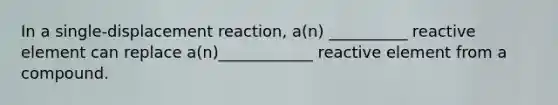 In a single-displacement reaction, a(n) __________ reactive element can replace a(n)____________ reactive element from a compound.