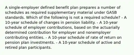 A single-employer defined benefit plan prepares a number of schedules as required supplementary material under GASB standards. Which of the following is not a required schedule? - A 10-year schedule of changes in pension liability. - A 10-year schedule of employer contributions, based on the actuarially determined contribution for employer and nonemployer contributing entities. - A 10-year schedule of rate of return on pension plan investments. - A 10-year schedule of active and retired plan participants.