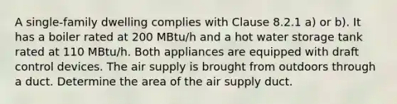 A single-family dwelling complies with Clause 8.2.1 a) or b). It has a boiler rated at 200 MBtu/h and a hot water storage tank rated at 110 MBtu/h. Both appliances are equipped with draft control devices. The air supply is brought from outdoors through a duct. Determine the area of the air supply duct.