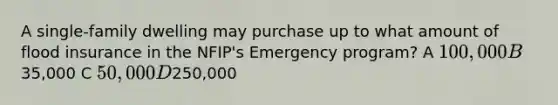 A single-family dwelling may purchase up to what amount of flood insurance in the NFIP's Emergency program? A 100,000 B35,000 C 50,000 D250,000