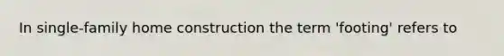 In single-family home construction the term 'footing' refers to