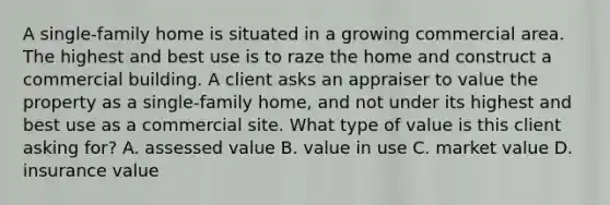 A single-family home is situated in a growing commercial area. The highest and best use is to raze the home and construct a commercial building. A client asks an appraiser to value the property as a single-family home, and not under its highest and best use as a commercial site. What type of value is this client asking for? A. assessed value B. value in use C. market value D. insurance value