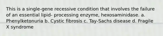 This is a single-gene recessive condition that involves the failure of an essential lipid- processing enzyme, hexosaminidase. a. Phenylketonuria b. Cystic fibrosis c. Tay-Sachs disease d. Fragile X syndrome