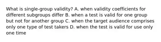 What is single-group validity? A. when validity coefficients for different subgroups differ B. when a test is valid for one group but not for another group C. when the target audience comprises only one type of test takers D. when the test is valid for use only one time