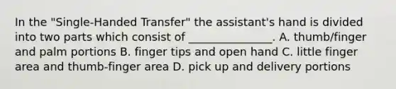 In the "Single-Handed Transfer" the assistant's hand is divided into two parts which consist of _______________. A. thumb/finger and palm portions B. finger tips and open hand C. little finger area and thumb-finger area D. pick up and delivery portions