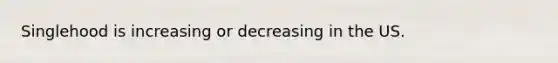 Singlehood is increasing or decreasing in the US.