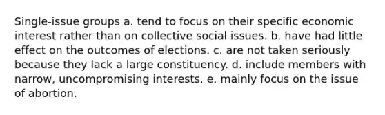 Single-issue groups a. tend to focus on their specific economic interest rather than on collective social issues. b. have had little effect on the outcomes of elections. c. are not taken seriously because they lack a large constituency. d. include members with narrow, uncompromising interests. e. mainly focus on the issue of abortion.