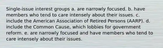 Single-issue interest groups a. are narrowly focused. b. have members who tend to care intensely about their issues. c. include the American Association of Retired Persons (AARP). d. include the Common Cause, which lobbies for government reform. e. are narrowly focused and have members who tend to care intensely about their issues.