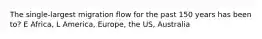 The single-largest migration flow for the past 150 years has been to? E Africa, L America, Europe, the US, Australia