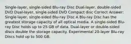 Single-layer, single-sided Blu-ray Disc Dual-layer, double-sided DVD Dual-layer, single-sided DVD Compact disc Correct Answer: Single-layer, single-sided Blu-ray Disc A Blu-ray Disc has the greatest storage capacity of all optical media. A single-sided Blu-ray Disc holds up to 25 GB of data. Dual-layer or double-sided discs double the storage capacity. Experimental 20-layer Blu-ray Discs hold up to 500 GB.