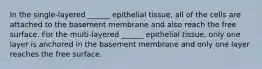 In the single-layered ______ epithelial tissue, all of the cells are attached to the basement membrane and also reach the free surface. For the multi-layered ______ epithelial tissue, only one layer is anchored in the basement membrane and only one layer reaches the free surface.