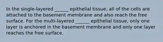 In the single-layered ______ epithelial tissue, all of the cells are attached to the basement membrane and also reach the free surface. For the multi-layered ______ epithelial tissue, only one layer is anchored in the basement membrane and only one layer reaches the free surface.