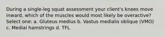 During a single-leg squat assessment your client's knees move inward, which of the muscles would most likely be overactive? Select one: a. Gluteus medius b. Vastus medialis oblique (VMO) c. Medial hamstrings d. TFL