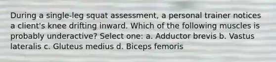 During a single-leg squat assessment, a personal trainer notices a client's knee drifting inward. Which of the following muscles is probably underactive? Select one: a. Adductor brevis b. Vastus lateralis c. Gluteus medius d. Biceps femoris