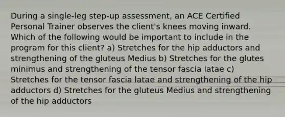 During a single-leg step-up assessment, an ACE Certified Personal Trainer observes the client's knees moving inward. Which of the following would be important to include in the program for this client? a) Stretches for the hip adductors and strengthening of the gluteus Medius b) Stretches for the glutes minimus and strengthening of the tensor fascia latae c) Stretches for the tensor fascia latae and strengthening of the hip adductors d) Stretches for the gluteus Medius and strengthening of the hip adductors