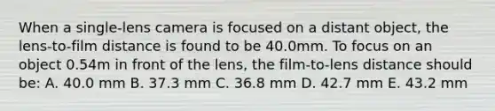 When a single-lens camera is focused on a distant object, the lens-to-film distance is found to be 40.0mm. To focus on an object 0.54m in front of the lens, the film-to-lens distance should be: A. 40.0 mm B. 37.3 mm C. 36.8 mm D. 42.7 mm E. 43.2 mm