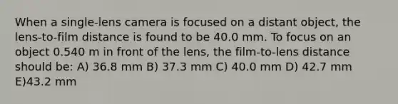 When a single-lens camera is focused on a distant object, the lens-to-film distance is found to be 40.0 mm. To focus on an object 0.540 m in front of the lens, the film-to-lens distance should be: A) 36.8 mm B) 37.3 mm C) 40.0 mm D) 42.7 mm E)43.2 mm