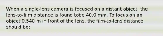 When a single-lens camera is focused on a distant object, the lens-to-film distance is found tobe 40.0 mm. To focus on an object 0.540 m in front of the lens, the film-to-lens distance should be: