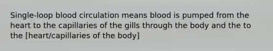 Single-loop blood circulation means blood is pumped from the heart to the capillaries of the gills through the body and the to the [heart/capillaries of the body]