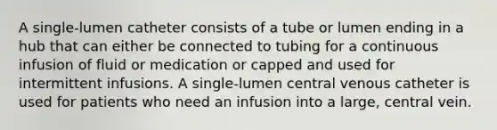 A single-lumen catheter consists of a tube or lumen ending in a hub that can either be connected to tubing for a continuous infusion of fluid or medication or capped and used for intermittent infusions. A single-lumen central venous catheter is used for patients who need an infusion into a large, central vein.