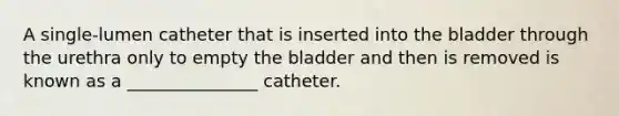 A single-lumen catheter that is inserted into the bladder through the urethra only to empty the bladder and then is removed is known as a _______________ catheter.