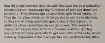 How do single-member districts with first past the post (plurality) election system encourage the formation of only two dominant parties? a) They discourage citizens from split-ticket voting. b) They do not allow minor (or third) parties to run in the election. c) Only the winning candidate gets a seat in the legislature, while the other candidates do not get a seat. This leads the losing parties over time to form a broader coalition. d) They require the winning candidate to get over 50% of the vote, which is nearly impossible if too many parties run candidates for office.