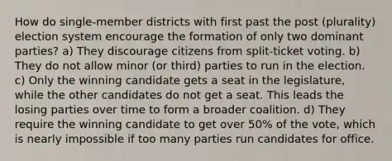 How do single-member districts with first past the post (plurality) election system encourage the formation of only two dominant parties? a) They discourage citizens from split-ticket voting. b) They do not allow minor (or third) parties to run in the election. c) Only the winning candidate gets a seat in the legislature, while the other candidates do not get a seat. This leads the losing parties over time to form a broader coalition. d) They require the winning candidate to get over 50% of the vote, which is nearly impossible if too many parties run candidates for office.