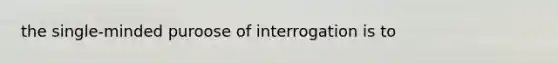 the single-minded puroose of interrogation is to