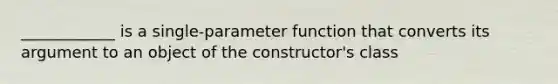 ____________ is a single-parameter function that converts its argument to an object of the constructor's class