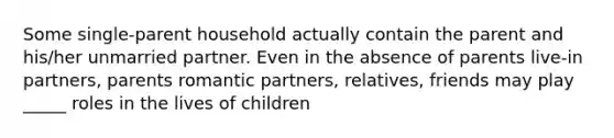 Some single-parent household actually contain the parent and his/her unmarried partner. Even in the absence of parents live-in partners, parents romantic partners, relatives, friends may play _____ roles in the lives of children