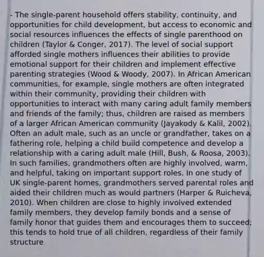 - The single-parent household offers stability, continuity, and opportunities for child development, but access to economic and social resources influences the effects of single parenthood on children (Taylor & Conger, 2017). The level of social support afforded single mothers influences their abilities to provide emotional support for their children and implement effective parenting strategies (Wood & Woody, 2007). In African American communities, for example, single mothers are often integrated within their community, providing their children with opportunities to interact with many caring adult family members and friends of the family; thus, children are raised as members of a larger African American community (Jayakody & Kalil, 2002). Often an adult male, such as an uncle or grandfather, takes on a fathering role, helping a child build competence and develop a relationship with a caring adult male (Hill, Bush, & Roosa, 2003). In such families, grandmothers often are highly involved, warm, and helpful, taking on important support roles. In one study of UK single-parent homes, grandmothers served parental roles and aided their children much as would partners (Harper & Ruicheva, 2010). When children are close to highly involved extended family members, they develop family bonds and a sense of family honor that guides them and encourages them to succeed; this tends to hold true of all children, regardless of their family structure