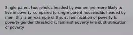 Single-parent households headed by women are more likely to live in poverty compared to single parent households headed by men. this is an example of the: a. feminization of poverty b. poverty-gender threshold c. feminist poverty line d. stratification of poverty