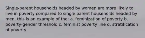 Single-parent households headed by women are more likely to live in poverty compared to single parent households headed by men. this is an example of the: a. feminization of poverty b. poverty-gender threshold c. feminist poverty line d. stratification of poverty