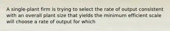 A single-plant firm is trying to select the rate of output consistent with an overall plant size that yields the minimum efficient scale will choose a rate of output for which