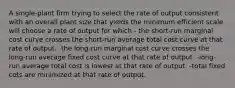 A single-plant firm trying to select the rate of output consistent with an overall plant size that yields the minimum efficient scale will choose a rate of output for which - the short-run marginal cost curve crosses the short-run average total cost curve at that rate of output. -the long-run marginal cost curve crosses the long-run average fixed cost curve at that rate of output. -long-run average total cost is lowest at that rate of output. -total fixed cots are minimized at that rate of output.