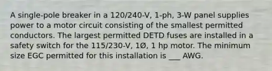 A single-pole breaker in a 120/240-V, 1-ph, 3-W panel supplies power to a motor circuit consisting of the smallest permitted conductors. The largest permitted DETD fuses are installed in a safety switch for the 115/230-V, 1Ø, 1 hp motor. The minimum size EGC permitted for this installation is ___ AWG.