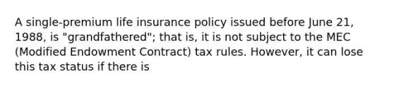 A single-premium life insurance policy issued before June 21, 1988, is "grandfathered"; that is, it is not subject to the MEC (Modified Endowment Contract) tax rules. However, it can lose this tax status if there is