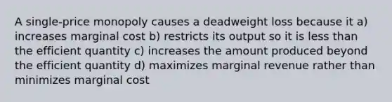 A single-price monopoly causes a deadweight loss because it a) increases marginal cost b) restricts its output so it is less than the efficient quantity c) increases the amount produced beyond the efficient quantity d) maximizes marginal revenue rather than minimizes marginal cost